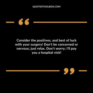 Consider the positives and best of luck with your surgery! Dont be concerned or nervous just relax. Dont worry Ill pay you a hospital visit!