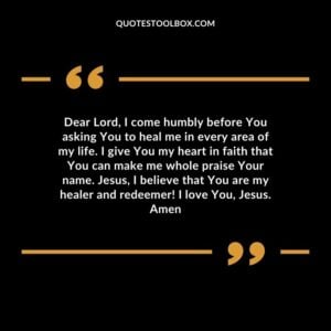 Dear Lord, I come humbly before You asking You to heal me in every area of my life. I give You my heart in faith that You can make me whole praise Your name. Jesus, I believe that You are my