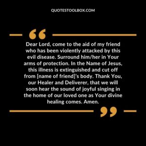 Dear Lord, come to the aid of my friend who has been violently attacked by this evil disease. Surround himher in Your arms of protection. In the Name of Jesus, this illness is extinguished