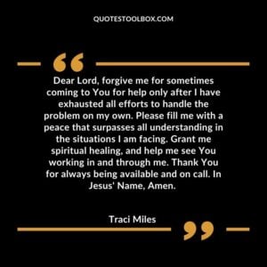 Dear Lord, forgive me for sometimes coming to You for help only after I have exhausted all efforts to handle the problem on my own. Please fill me with a peace that surpasses all