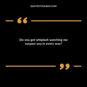 Do you get whiplash watching me surpass you in every way