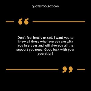 Dont feel lonely or sad I want you to know all those who love you are with you in prayer and will give you all the support you need. Good luck with your operation!