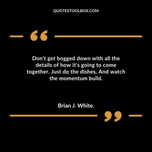 Dont get bogged down with all the details of how its going to come together. Just do the dishes. And watch the momentum build.