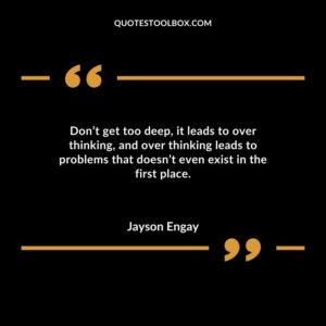Dont get too deep it leads to over thinking and over thinking leads to problems that doesnt even exist in the first place.