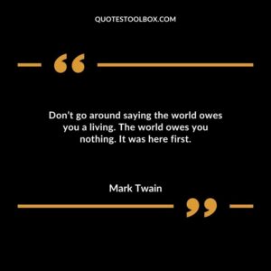 Dont go around saying the world owes you a living. The world owes you nothing. It was here first.