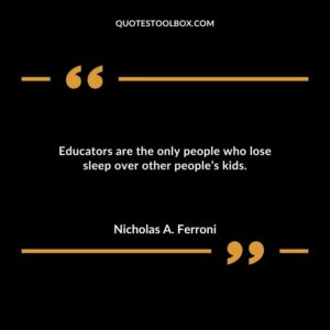 Educators are the only people who lose sleep over other peoples kids.