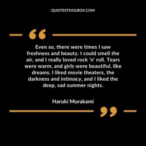 Even so, there were times I saw freshness and beauty. I could smell the air, and I really loved rock ‘n’ roll. Tears were warm, and girls were beautiful, like dreams. I liked movie
