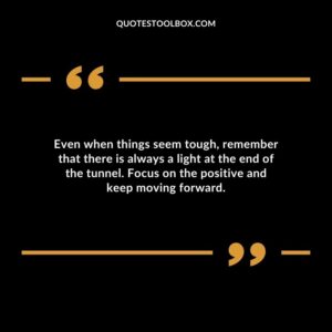 Even when things seem tough remember that there is always a light at the end of the tunnel. Focus on the positive and keep moving forward.