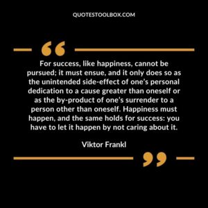 For success, like happiness, cannot be pursued it must ensue, and it only does so as the unintended side effect of one’s personal dedication to a cause greater than oneself or as the by