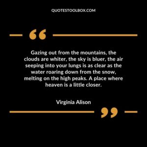 Gazing out from the mountains, the clouds are whiter, the sky is bluer, the air seeping into your lungs is as clear as the water roaring down from the snow, melting on the high peaks.