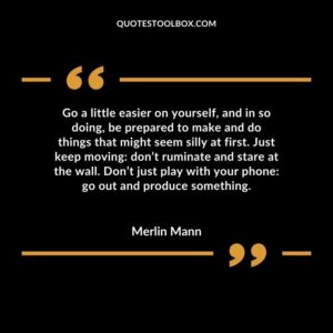 Go a little easier on yourself, and in so doing, be prepared to make and do things that might seem silly at first. Just keep moving don’t ruminate and stare at the wall. Don’t just play
