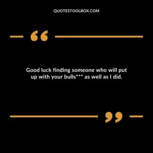 Good luck finding someone who will put up with your bullshit as well as I did.