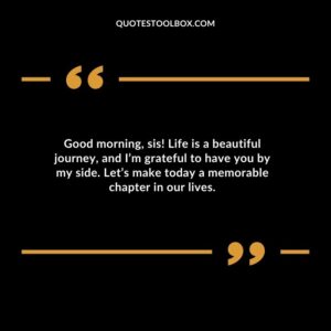 Good morning sis! Life is a beautiful journey and Im grateful to have you by my side. Lets make today a memorable chapter in our lives.