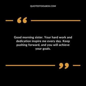 Good morning sister. Your hard work and dedication inspire me every day. Keep pushing forward and you will achieve your goals.