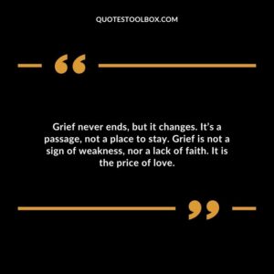 Grief never ends but it changes. Its a passage not a place to stay. Grief is not a sign of weakness nor a lack of faith. It is the price of love.