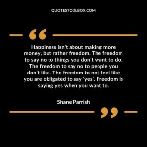 Happiness isn’t about making more money, but rather freedom. The freedom to say no to things you don’t want to do. The freedom to say no to people you don’t like. The freedom to not feel