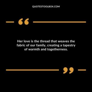 Her love is the thread that weaves the fabric of our family creating a tapestry of warmth and togetherness.