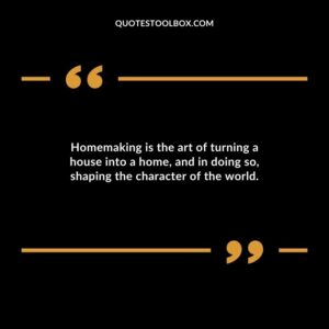 Homemaking is the art of turning a house into a home and in doing so shaping the character of the world.
