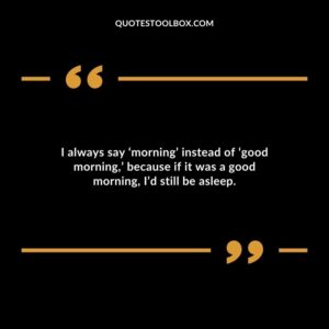 I always say morning instead of good morning because if it was a good morning Id still be asleep.