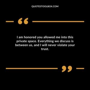 I am honored you allowed me into this private space. Everything we discuss is between us and I will never violate your trust.