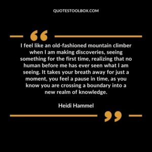 I feel like an old fashioned mountain climber when I am making discoveries, seeing something for the first time, realizing that no human before me has ever seen what I am seeing. It take