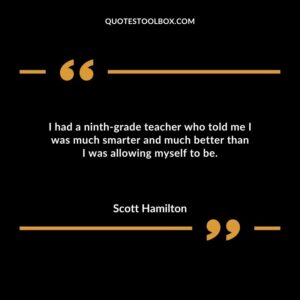 I had a ninth grade teacher who told me I was much smarter and much better than I was allowing myself to be.