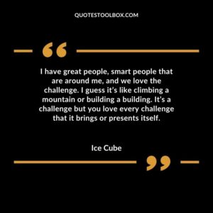 I have great people, smart people that are around me, and we love the challenge. I guess it’s like climbing a mountain or building a building. It’s a challenge but you love every
