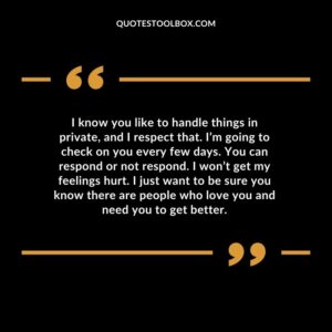 I know you like to handle things in private, and I respect that. I’m going to check on you every few days. You can respond or not respond. I won’t get my feelings hurt. I just want to