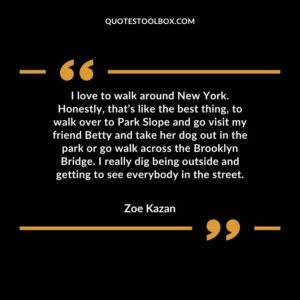 I love to walk around New York. Honestly, that’s like the best thing, to walk over to Park Slope and go visit my friend Betty and take her dog out in the park or go walk across the