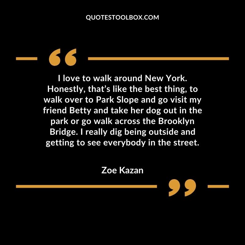 I love to walk around New York. Honestly, that’s like the best thing, to walk over to Park Slope and go visit my friend Betty and take her dog out in the park or go walk across the