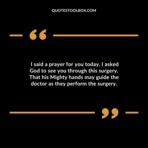 I said a prayer for you today I asked God to see you through this surgery. That his Mighty hands may guide the doctor as they perform the surgery.