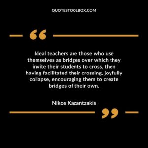 Ideal teachers are those who use themselves as bridges over which they invite their students to cross, then having facilitated their crossing, joyfully collapse, encouraging them to