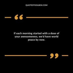 If each morning started with a dose of your awesomeness wed have world peace by now.