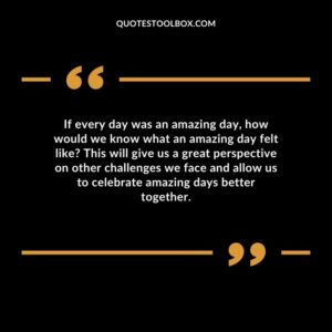 If every day was an amazing day, how would we know what an amazing day felt like This will give us a great perspective on other challenges we face and allow us to celebrate amazing days