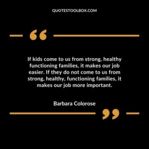 If kids come to us from strong healthy functioning families it makes our job easier. If they do not come to us from strong healthy functioning families it makes our job more important.