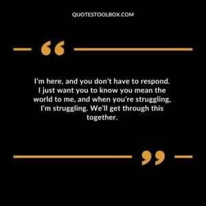 Im here and you dont have to respond. I just want you to know you mean the world to me and when youre struggling Im struggling. Well get through this together.