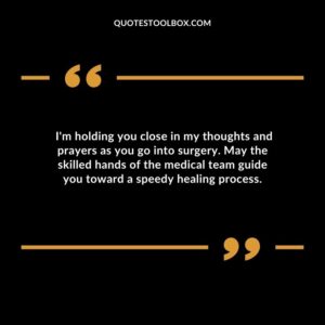 Im holding you close in my thoughts and prayers as you go into surgery. May the skilled hands of the medical team guide you toward a speedy healing process.