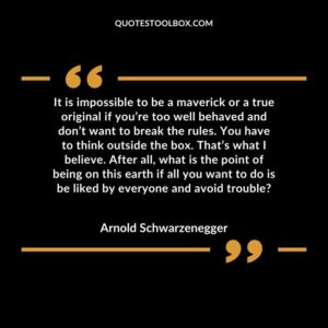 It is impossible to be a maverick or a true original if you’re too well behaved and don’t want to break the rules. You have to think outside the box. That’s what I believe. After all