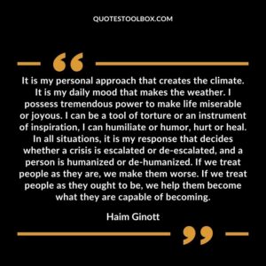It is my personal approach that creates the climate. It is my daily mood that makes the weather. I possess tremendous power to make life miserable or joyous. I can be a tool of torture