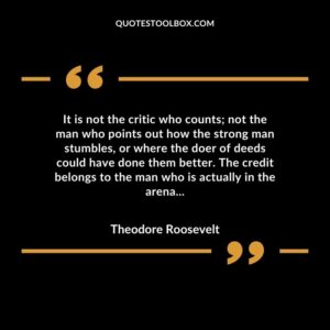 It is not the critic who counts; not the man who points out how the strong man stumbles, or where the doer of deeds could have done them better. The credit belongs to the man who is