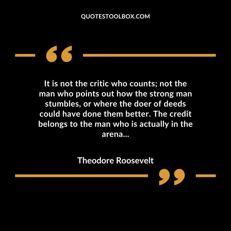 It is not the critic who counts; not the man who points out how the strong man stumbles, or where the doer of deeds could have done them better. The credit belongs to the man who is