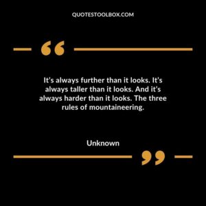 Its always further than it looks. Its always taller than it looks. And its always harder than it looks. The three rules of mountaineering.