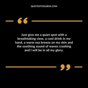Just give me a quiet spot with a breathtaking view a cool drink in my hand a warm sea breeze on my skin and the soothing sound of waves crashing and I will be in all my glory.