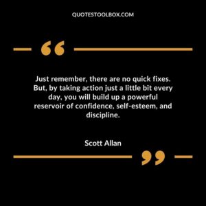 Just remember there are no quick fixes. But by taking action just a little bit every day you will build up a powerful reservoir of confidence self esteem and discipline.