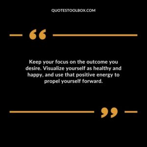 Keep your focus on the outcome you desire. Visualize yourself as healthy and happy and use that positive energy to propel yourself forward.