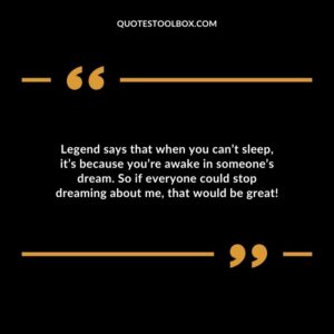 Legend says that when you cant sleep its because youre awake in someones dream. So if everyone could stop dreaming about me that would be great!