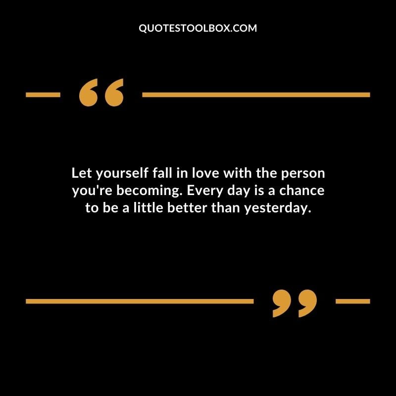 Let yourself fall in love with the person youre becoming. Every day is a chance to be a little better than yesterday.