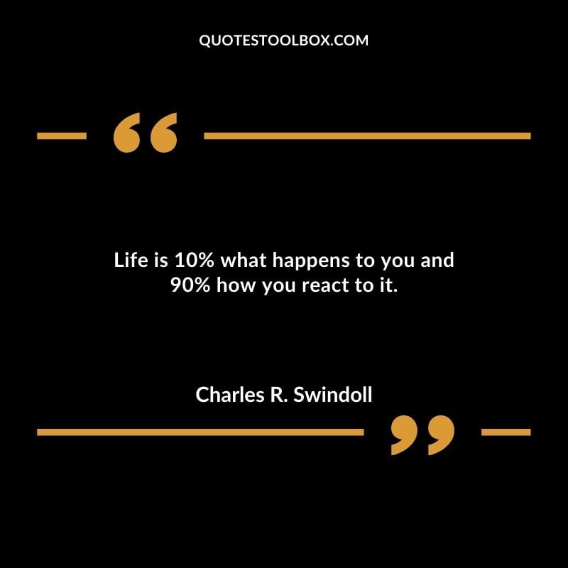 Life is 10% what happens to you and 90% how you react to it.