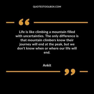 Life is like climbing a mountain filled with uncertainties. The only difference is that mountain climbers know their journey will end at the peak, but we don’t know when or where our