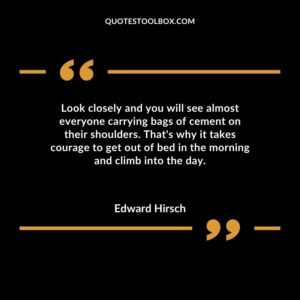 Look closely and you will see almost everyone carrying bags of cement on their shoulders. Thats why it takes courage to get out of bed in the morning and climb into the day.